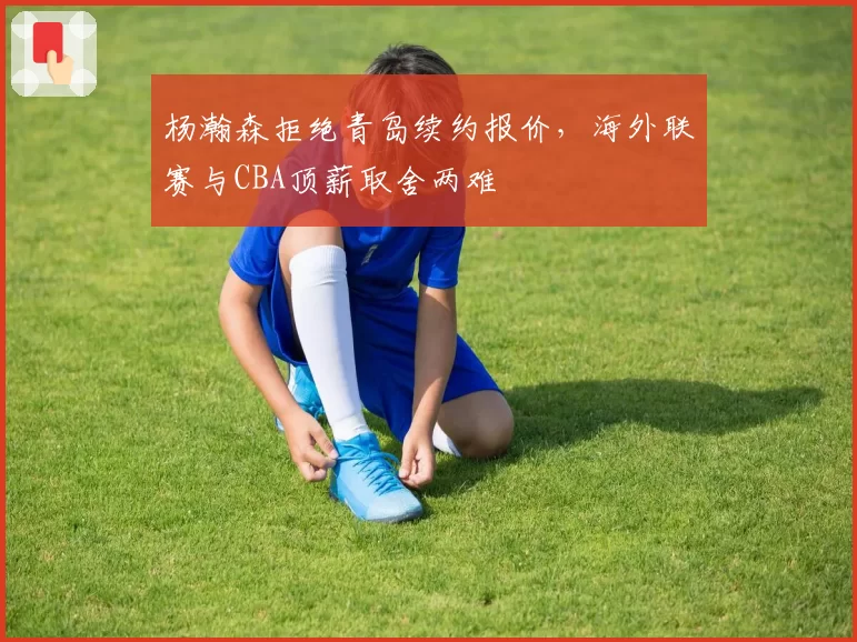 杨瀚森拒绝青岛续约报价，海外联赛与CBA顶薪取舍两难
