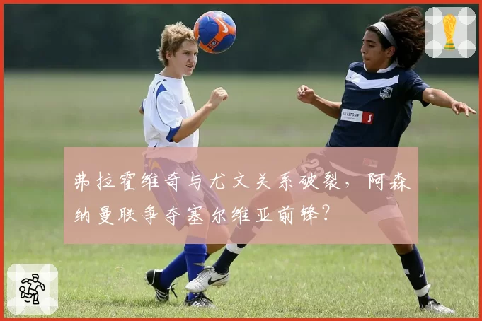 弗拉霍维奇与尤文关系破裂，阿森纳曼联争夺塞尔维亚前锋？