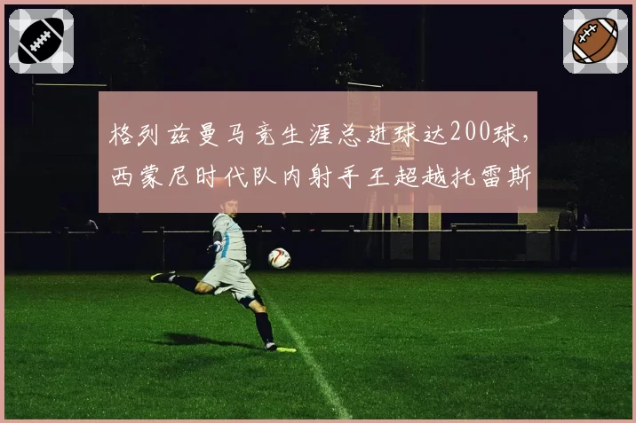 格列兹曼马竞生涯总进球达200球，西蒙尼时代队内射手王超越托雷斯成标杆