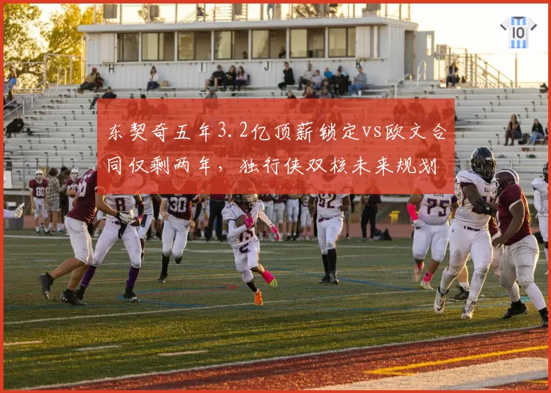 东契奇五年3.2亿顶薪锁定vs欧文合同仅剩两年，独行侠双核未来规划迥异