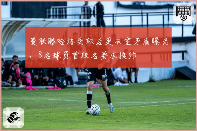 曼联滕哈格离职后更衣室矛盾曝光，8名球员曾联名要求换帅