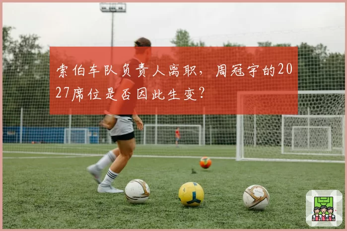 索伯车队负责人离职，周冠宇的2027席位是否因此生变？