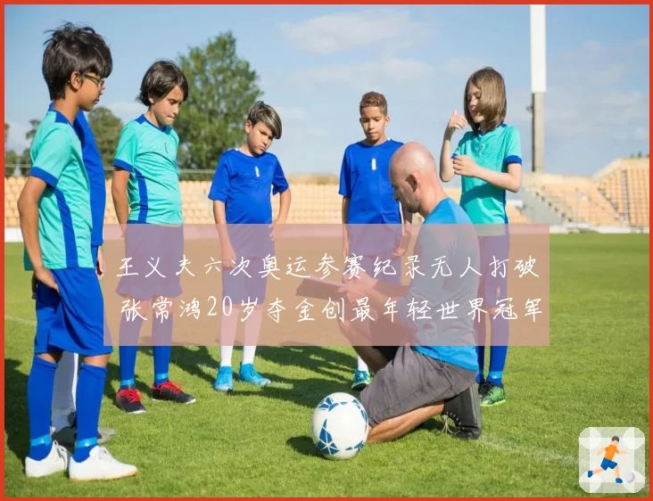 王义夫六次奥运参赛纪录无人打破 张常鸿20岁夺金创最年轻世界冠军新标