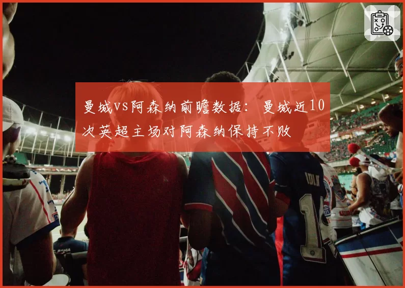 曼城vs阿森纳前瞻数据：曼城近10次英超主场对阿森纳保持不败
