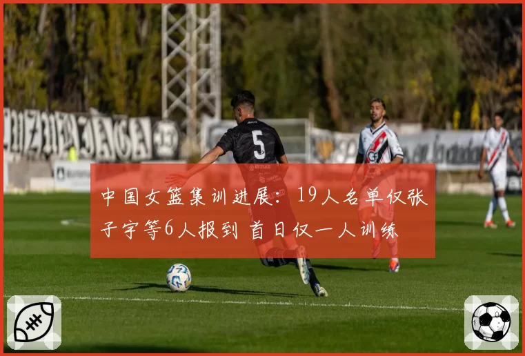 中国女篮集训进展：19人名单仅张子宇等6人报到 首日仅一人训练