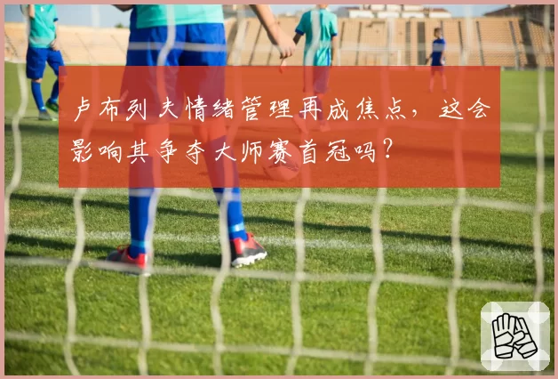 卢布列夫情绪管理再成焦点，这会影响其争夺大师赛首冠吗？