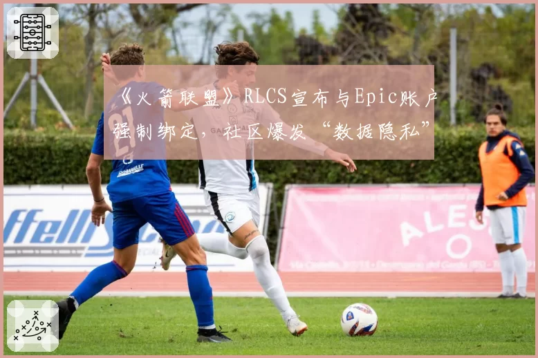 《火箭联盟》RLCS宣布与Epic账户强制绑定，社区爆发“数据隐私”大规模抗议