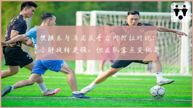 樊振东与马龙反手台内拧拉对比:小胖旋转更强,但龙队落点变化是否更致命?