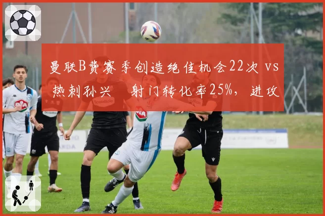 曼联B费赛季创造绝佳机会22次 vs 热刺孙兴慜射门转化率25%,进攻核心作用对比