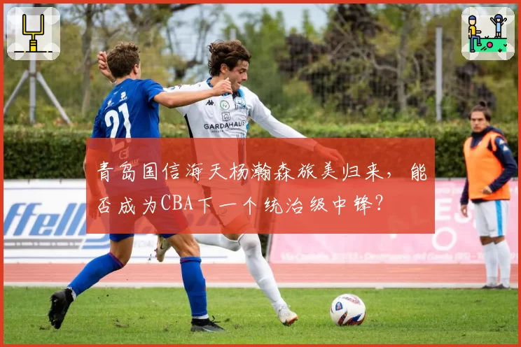 青岛国信海天杨瀚森旅美归来，能否成为CBA下一个统治级中锋？