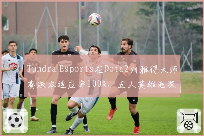 Tundra Esports在Dota2利雅得大师赛版本适应率100%,五人英雄池深度冠绝群雄