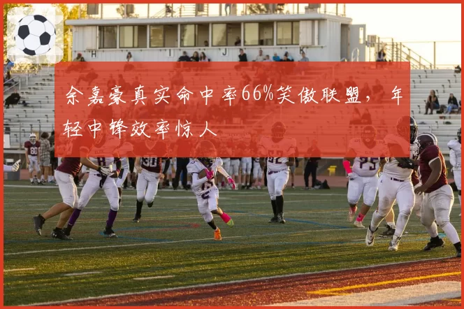 余嘉豪真实命中率66%笑傲联盟，年轻中锋效率惊人