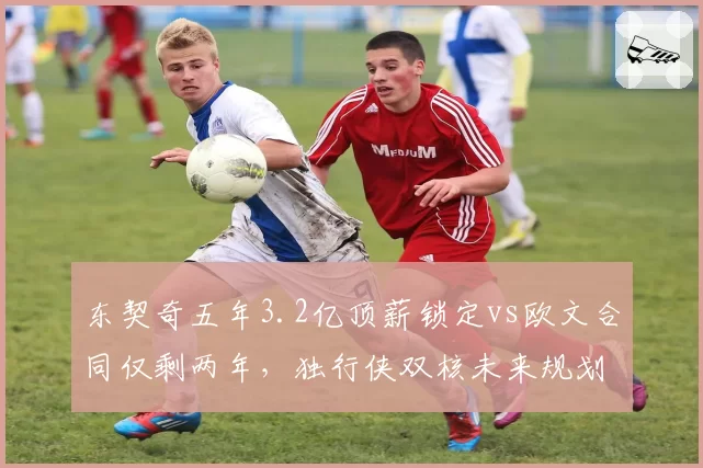 东契奇五年3.2亿顶薪锁定vs欧文合同仅剩两年，独行侠双核未来规划迥异