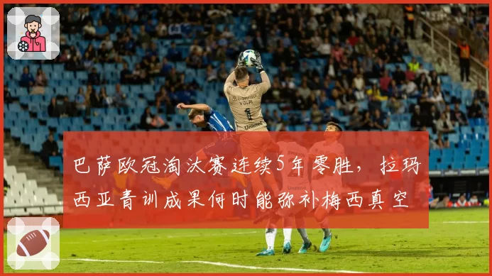 巴萨欧冠淘汰赛连续5年零胜，拉玛西亚青训成果何时能弥补梅西真空？