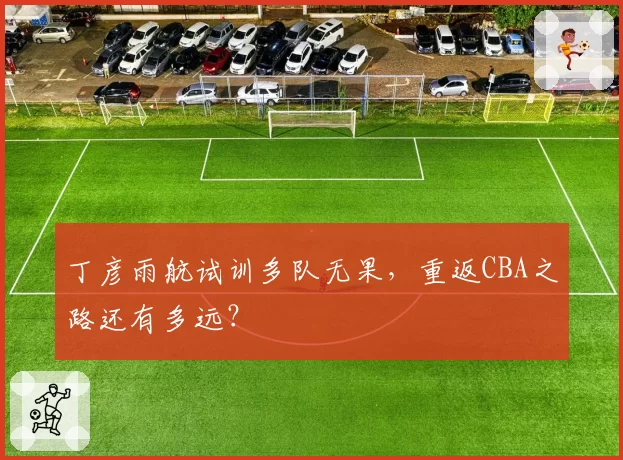丁彦雨航试训多队无果，重返CBA之路还有多远？