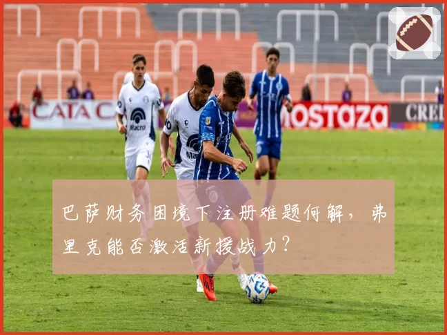 巴萨财务困境下注册难题何解，弗里克能否激活新援战力？