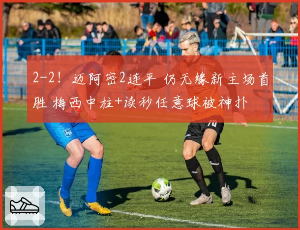 2-2！迈阿密2连平 仍无缘新主场首胜 梅西中柱+读秒任意球被神扑