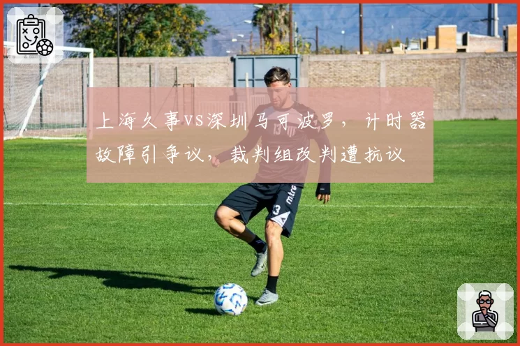 上海久事vs深圳马可波罗，计时器故障引争议，裁判组改判遭抗议