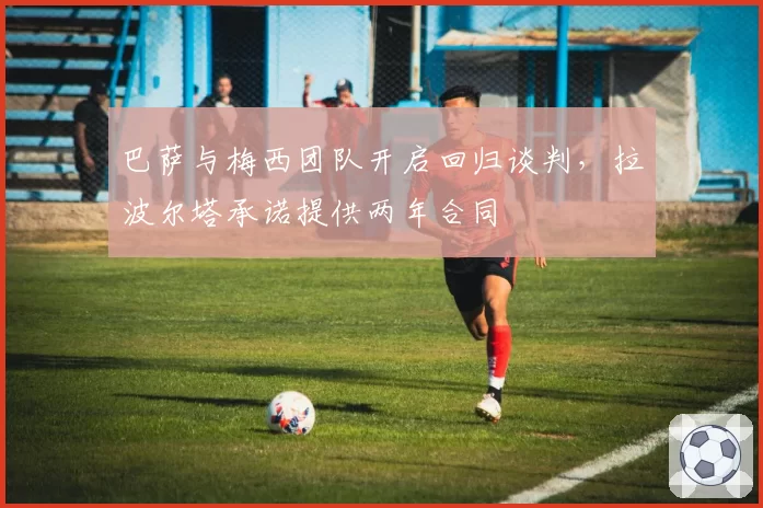 巴萨与梅西团队开启回归谈判,拉波尔塔承诺提供两年合同