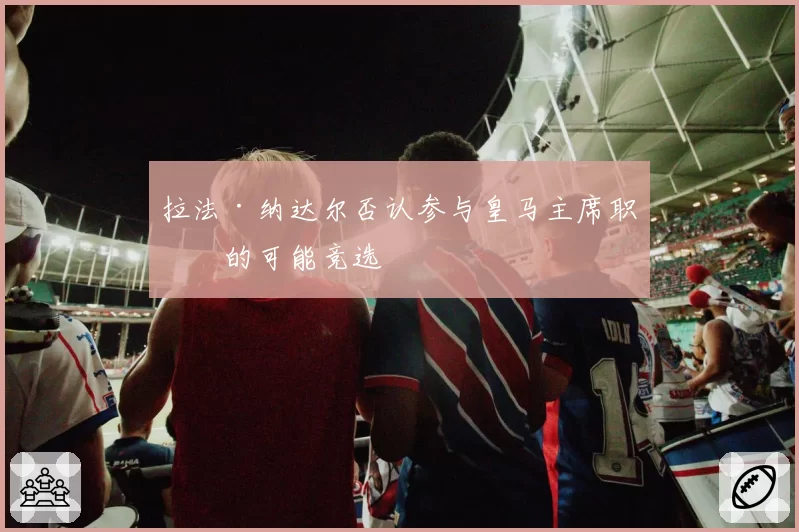 拉法·纳达尔否认参与皇马主席职位的可能竞选