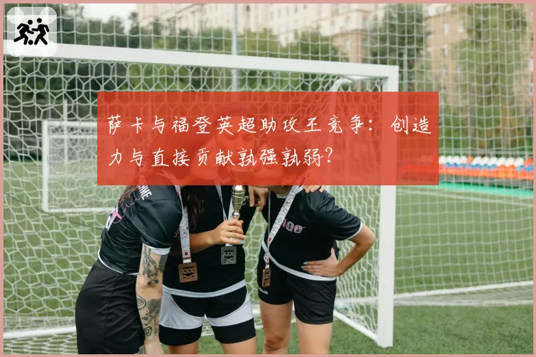 萨卡与福登英超助攻王竞争：创造力与直接贡献孰强孰弱？
