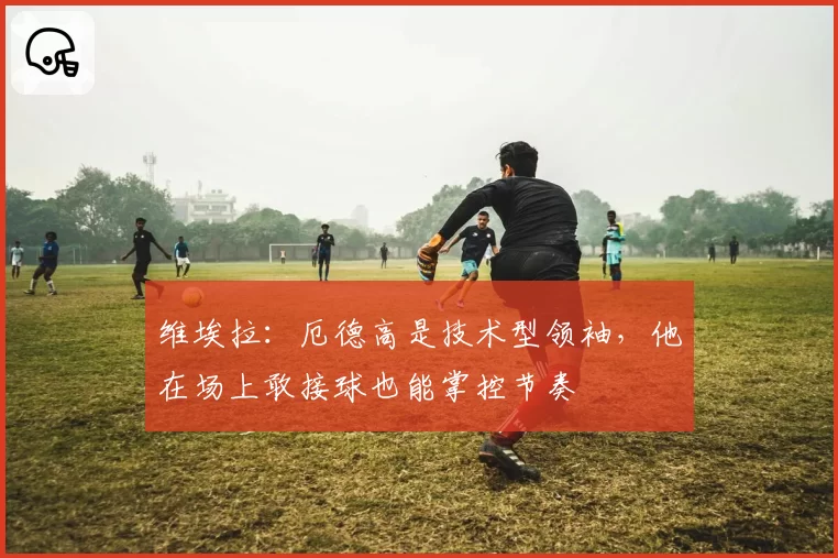 维埃拉：厄德高是技术型领袖，他在场上敢接球也能掌控节奏