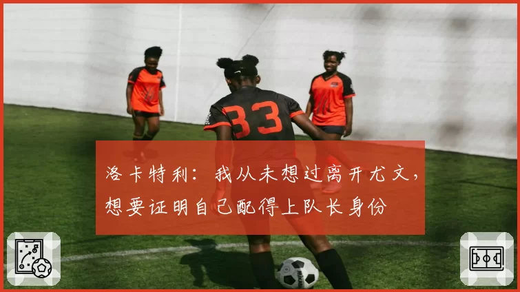 洛卡特利：我从未想过离开尤文，想要证明自己配得上队长身份