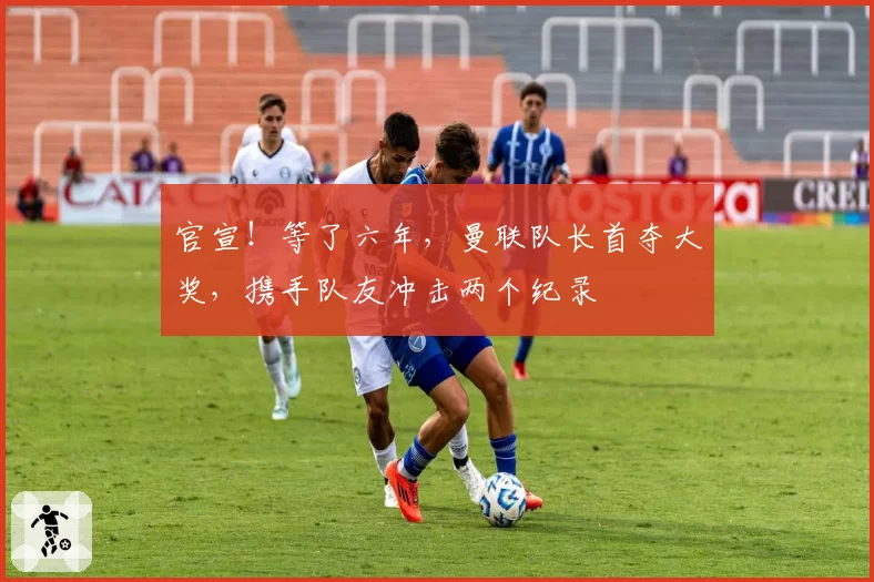 官宣！等了六年，曼联队长首夺大奖，携手队友冲击两个纪录