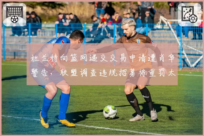 杜兰特向篮网递交交易申请遭肖华警告，联盟调查违规招募将重罚太阳？
