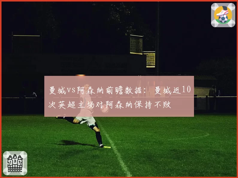 曼城vs阿森纳前瞻数据：曼城近10次英超主场对阿森纳保持不败