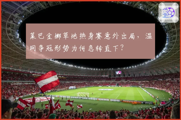 莱巴金娜草地热身赛意外出局，温网争冠形势为何急转直下？