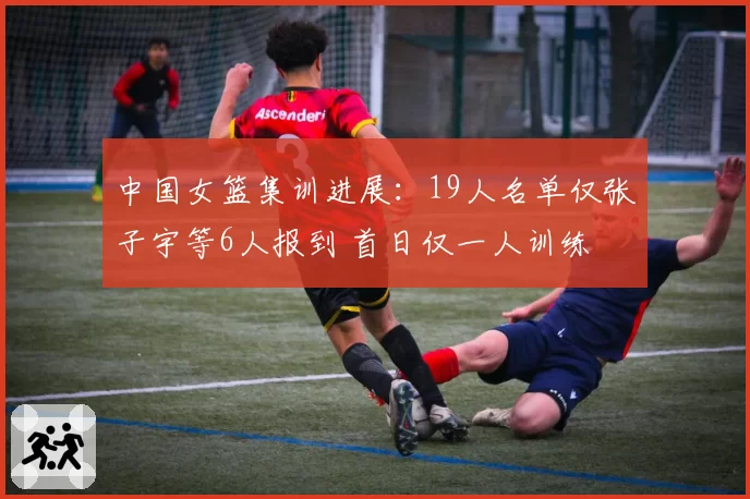 中国女篮集训进展：19人名单仅张子宇等6人报到 首日仅一人训练