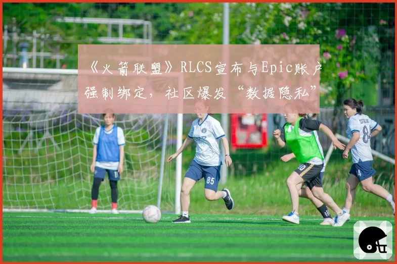 《火箭联盟》RLCS宣布与Epic账户强制绑定，社区爆发“数据隐私”大规模抗议