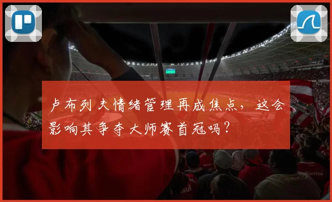 卢布列夫情绪管理再成焦点,这会影响其争夺大师赛首冠吗?