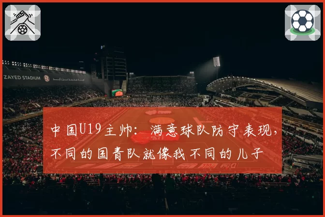 中国U19主帅：满意球队防守表现，不同的国青队就像我不同的儿子