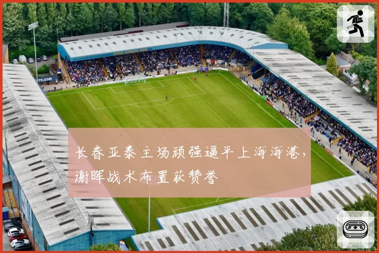 长春亚泰主场顽强逼平上海海港，谢晖战术布置获赞誉