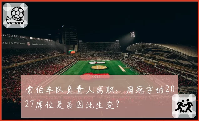 索伯车队负责人离职，周冠宇的2027席位是否因此生变？