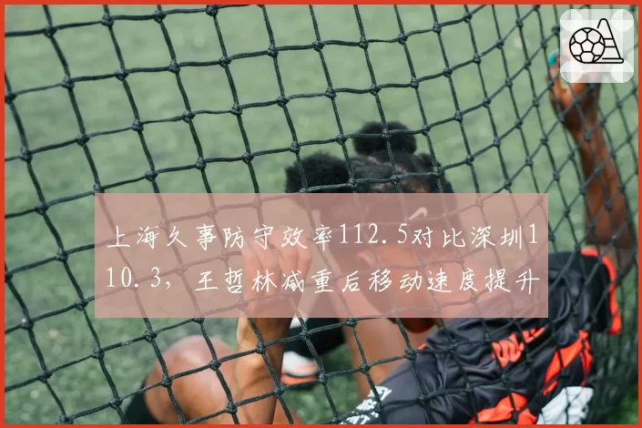 上海久事防守效率112.5对比深圳110.3，王哲林减重后移动速度提升效果