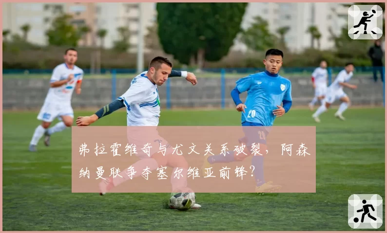 弗拉霍维奇与尤文关系破裂，阿森纳曼联争夺塞尔维亚前锋？