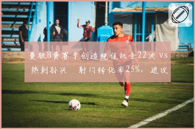 曼联B费赛季创造绝佳机会22次 vs 热刺孙兴慜射门转化率25%,进攻核心作用对比