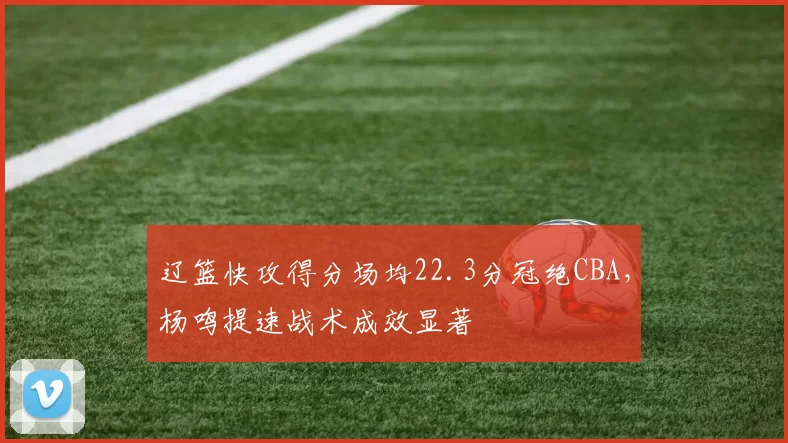辽篮快攻得分场均22.3分冠绝CBA，杨鸣提速战术成效显著