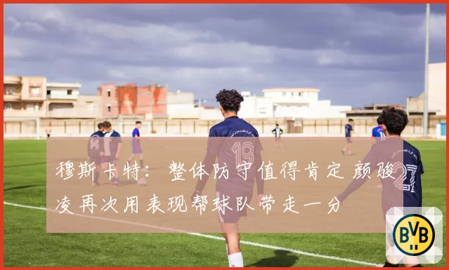 穆斯卡特：整体防守值得肯定 颜骏凌再次用表现帮球队带走一分