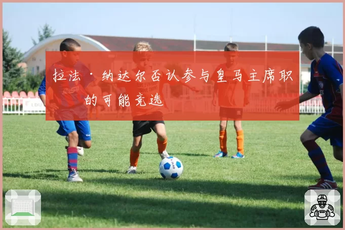 拉法·纳达尔否认参与皇马主席职位的可能竞选