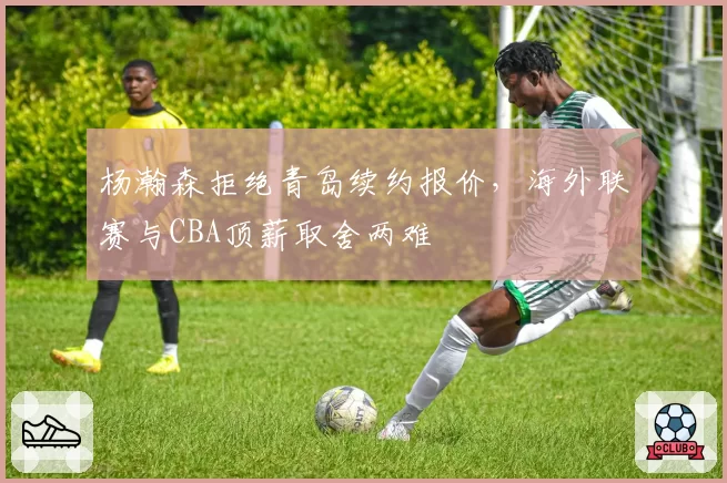 杨瀚森拒绝青岛续约报价，海外联赛与CBA顶薪取舍两难