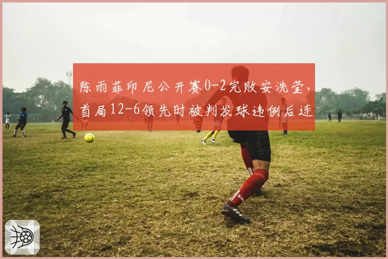 陈雨菲印尼公开赛0-2完败安洗莹，首局12-6领先时被判发球违例后连丢8分崩盘有猫腻？