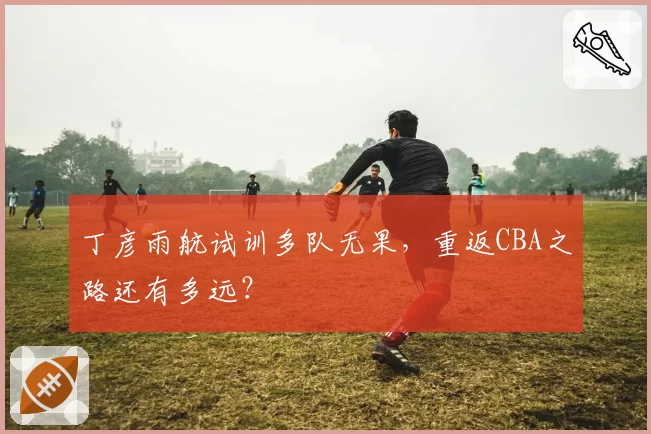 丁彦雨航试训多队无果，重返CBA之路还有多远？