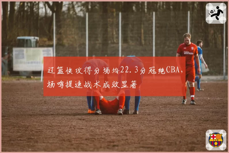 辽篮快攻得分场均22.3分冠绝CBA，杨鸣提速战术成效显著