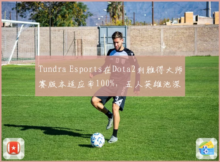 Tundra Esports在Dota2利雅得大师赛版本适应率100%,五人英雄池深度冠绝群雄
