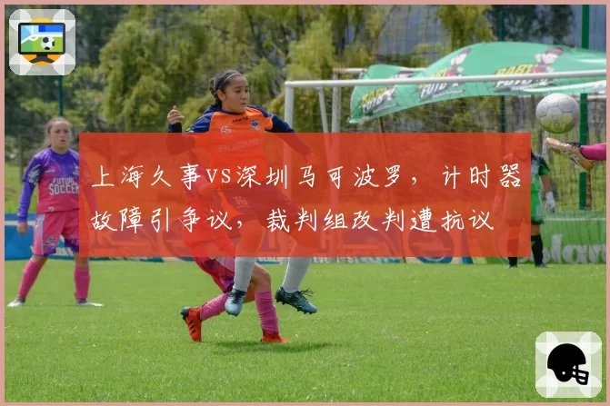 上海久事vs深圳马可波罗，计时器故障引争议，裁判组改判遭抗议