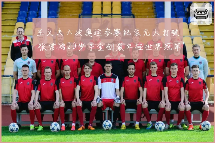 王义夫六次奥运参赛纪录无人打破 张常鸿20岁夺金创最年轻世界冠军新标
